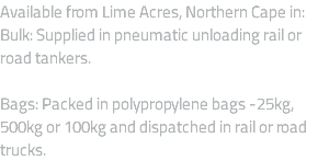 Available from Lime Acres, Northern Cape in: Bulk: Supplied in pneumatic unloading rail or road tankers. Bags: Packed in polypropylene bags -25kg, 500kg or 100kg and dispatched in rail or road trucks.