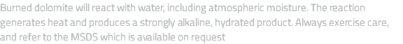 Burned dolomite will react with water, including atmospheric moisture. The reaction generates heat and produces a strongly alkaline, hydrated product. Always exercise care, and refer to the MSDS which is available on request 