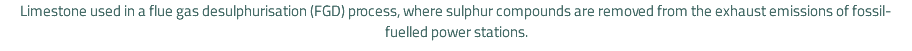 Limestone used in a flue gas desulphurisation (FGD) process, where sulphur compounds are removed from the exhaust emissions of fossil-fuelled power stations.