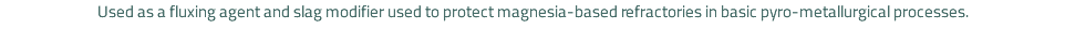 Used as a fluxing agent and slag modifier used to protect magnesia-based refractories in basic pyro-metallurgical processes.